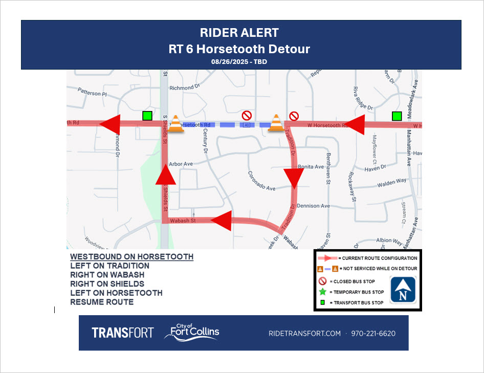 Detour Map Route 6 Horsetooth Detour. Effective 8/26/2025 through TBD. Directions: Westbound on Horsetooth. Left on Tradition, Right on Wabash, Right on Shields, Left on Horsetooth, Resume normal routing. Stop 292 at Horsetooth and Colony closed. Stop 293 at Horsetooth and Windmill closed.